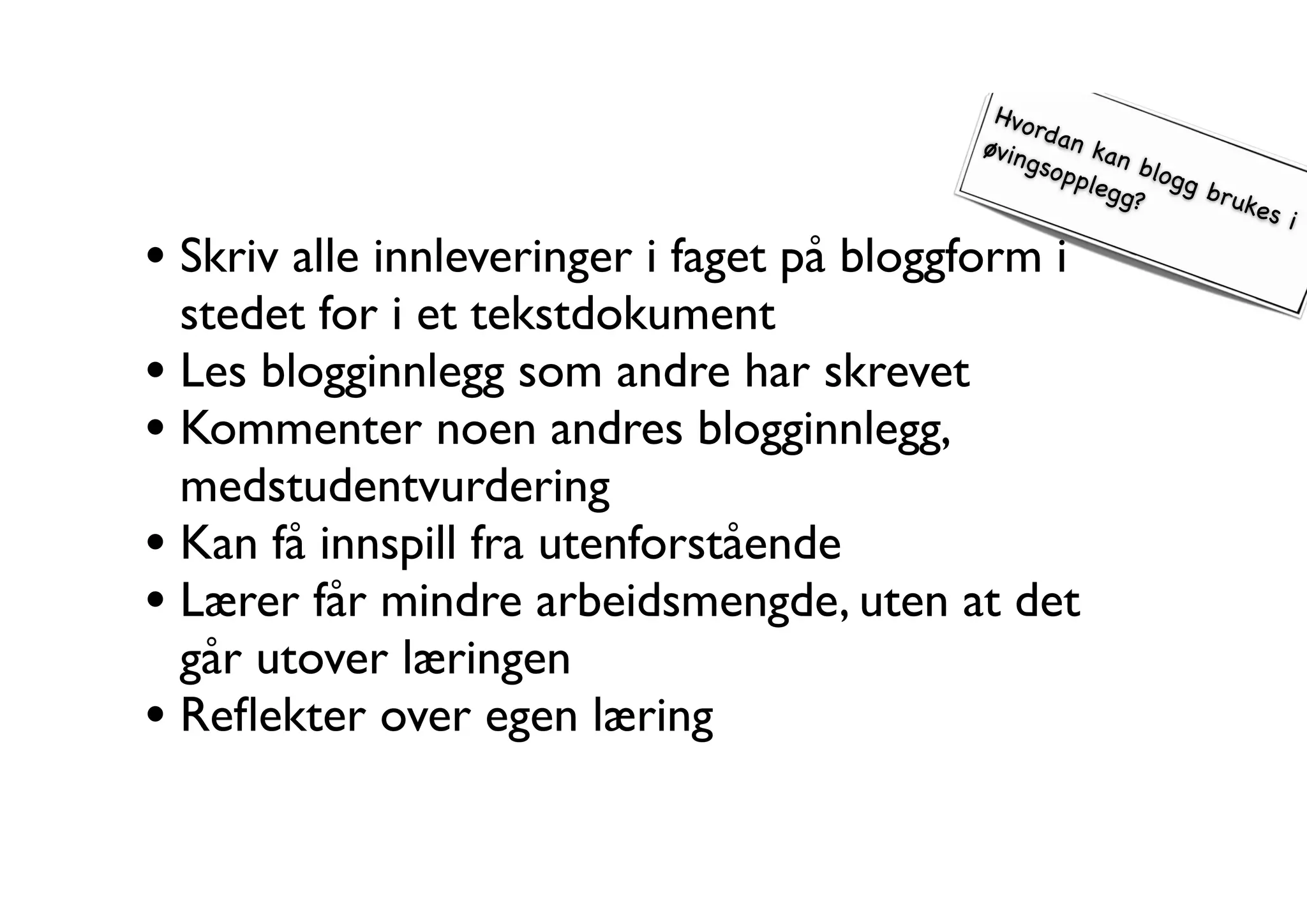 Hvordan kan blogg brukes i 
øvingsopplegg? 
• Skriv alle innleveringer i faget på bloggform i 
stedet for i et tekstdokument 
• Les blogginnlegg som andre har skrevet 
• Kommenter noen andres blogginnlegg, 
medstudentvurdering 
• Kan få innspill fra utenforstående 
• Lærer får mindre arbeidsmengde, uten at det 
går utover læringen 
• Reflekter over egen læring 
 