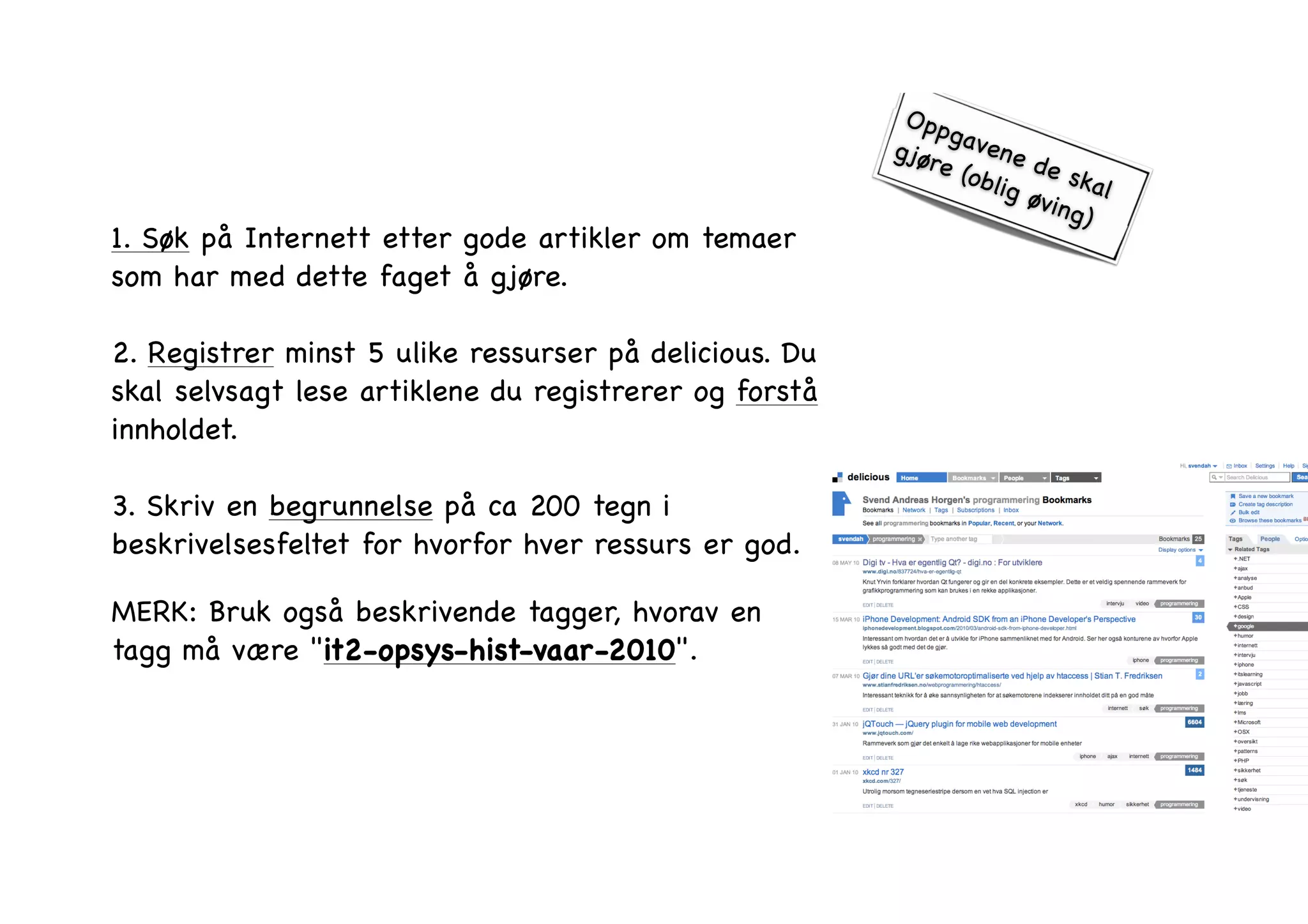 1. Søk på Internett etter gode artikler om temaer 
som har med dette faget å gjøre. ! 
2. Registrer minst 5 ulike ressurser på delicious. Du 
skal selvsagt lese artiklene du registrerer og forstå 
innholdet. ! 
3. Skriv en begrunnelse på ca 200 tegn i 
beskrivelsesfeltet for hvorfor hver ressurs er god. ! 
MERK: Bruk også beskrivende tagger, hvorav en 
tagg må være "it2-opsys-hist-vaar-2010". 
Oppgavene de skal 
gjøre (oblig øving) 
 