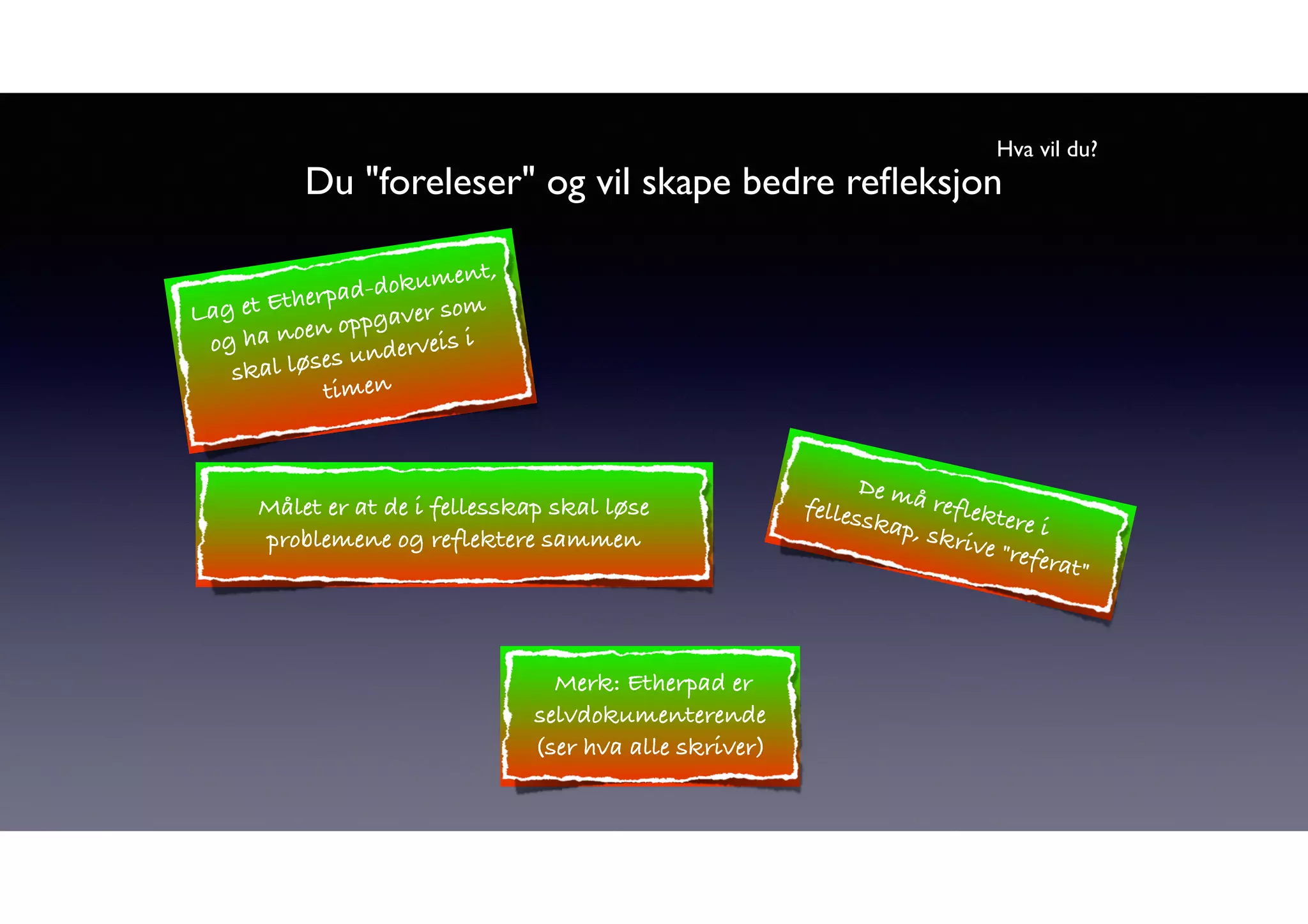 Hva vil du? 
Du "foreleser" og vil skape bedre refleksjon 
Lag et Etherpad-dokument, 
og ha noen oppgaver som 
skal løses underveis i 
timen 
Målet er at de i fellesskap skal løse 
fellesskap, De må reflektere problemene og reflektere sammen 
skrive i 
"referat" Merk: Etherpad er 
selvdokumenterende 
(ser hva alle skriver) 
 