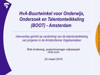 HvA-Buurtwinkel voor Onderwijs, Onderzoek en Talentontwikkeling (BOOT) - Amsterdam   interventies gericht op versterking van de talentontwikkeling van jongeren in de Amsterdamse Vogelaarwijken Rob Andeweg, projectmanager wijkaanpak HvA-UvA 23 maart 2010 