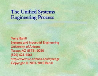 The Unified Systems  Engineering Process Terry Bahill Systems and Industrial Engineering University of Arizona Tucson, AZ 85721-0020 (520) 621-6561 http://www.sie.arizona.edu/sysengr Copyright © 2001-2010 Bahill 