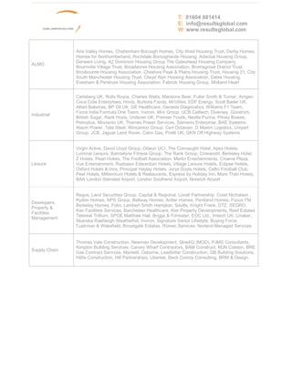T: 01604 881414
                                                                 E: info@resultsglobal.com
                                                                 W: www.resultsglobal.com



               Aire Valley Homes, Cheltenham Borough Homes, City West Housing Trust, Derby Homes,
               Homes for Northumberland, Rochdale Boroughwide Housing, Adactus Housing Group,
               Derwent Living, A2 Dominion Housing Group The Gateshead Housing Company,
ALMO
               Bournville Village Trust, Broadacres Housing Association, Bromsgrove District Trust,
               Broxbourne Housing Association, Cheshire Peak & Plains Housing Trust, Housing 21, City
               South Manchester Housing Trust, Clwyd Alyn Housing Association, Dales Housing,
               Evesham & Pershore Housing Association, Fabrick Housing Group, Midland Heart


               Carlsberg UK, Rolls Royce, Charles Wells, Marstons Beer, Fuller Smith & Turner, Amgen,
               Coca Cola Enterprises, Hovis, Burtons Foods, McVities, EDF Energy, Scott Bader UK,
               Allied Bakeries, BP Oil UK, GE Healthcare, Genesis Diagnostics, Williams F1 Team,
               Force India Formula One Team, Inviron, Mini Group, UCB Celltech, Diversey, Goodrich,
Industrial
               British Sugar, Rank Hovis, Unilever UK, Premier Foods, Nestle Purina, Pitney Bowes,
               Petroplus, Movianto UK, Thames Power Services, Siemens Enterprise, BAE Systems,
               Alsom Power, Tata Steel, Wincanton Group, Cert Octavian, D Maxim Logistics, Unipart
               Group, JCB, Jaguar Land Rover, Calor Gas, Pirelli UK, GKN Off Highway Systems


               Virgin Active, David Lloyd Group, Odeon UCI, The Connaught Hotel, Apex Hotels,
               Luminar Leisure, Bannatyne Fitness Group, The Rank Group, Cineworld, Berkeley Hotel,
               Z Hotels, Pearl Hotels, The Football Association, Merlin Entertainments, Crowne Plaza,
Leisure        Vue Entertainment, Radisson Edwardian Hotels, Village Leisure Hotels, Eclipse Hotels,
               Oxford Hotels & Inns, Principal Hayley Hotels, Jurys Doyle Hotels, Celtic Football Club,
               Peel Hotels, Millennium Hotels & Restaurants, Express by Holiday Inn, More Than Hotels,
               BAA London Stansted Airport, London Southend Airport, Norwich Airport


               Regus, Land Securities Group, Capital & Regional, Lovell Partnership, Crest Nicholson ,
               Rydon Homes, NPS Group, Bellway Homes, Antler Homes, Pentland Homes, Focus FM
Developers,
               Berkeley Homes, Folio, Lambert Smith Hampton, Savills, Knight Frank, DTZ, SEGRO,
Property &
               Kier Facilities Services, Barchester Healthcare, Kier Property Developments, Reef Estates
Facilities
               Telereal Trillium, SPOE Matthew Hall, Briggs & Forrester, EOC Ltd., Imtech UK, Linaker,
Management
               Skanska Rashleigh Weatherfoil, Inviron, Signature Senior Lifestyle, Buying Force,
               Cushman & Wakefield, Broadgate Estates, Romec Services, Norland Managed Services


               Thomas Vale Construction, Newman Development, QinetiQ (MOD), PJMS Consultants,
               Kimpton Building Services, Canary Wharf Contractors, BAM Construct, MJN Colston, BRE
Supply Chain
               Gas Contract Services, Mansell, Osborne, Leadbitter Construction, GB Building Solutions,
               Hilife Construction, Hill Partnerships, Ubertek, Beck Conroy Consulting, BRM & Design.
 