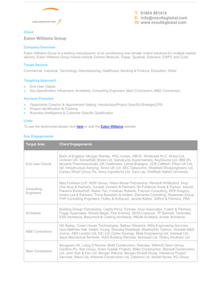T: 01604 881414
                                                                           E: info@resultsglobal.com
                                                                           W: www.resultsglobal.com

Client
Eaton Williams Group

Company Overview
Eaton Williams Group is a leading manufacturer of air conditioning and climate control solutions for multiple market
sectors. Eaton Williams Group brands include Colman Moducel, Vapac, Qualitair, Edenaire, EWPC and Cubit.

Target Sectors
Commercial, Industrial, Technology, Manufacturing, Healthcare, Banking & Finance, Education, Other

Targeting Approach
·     End User Clients
·     Key Specification Influencers: Architects, Consulting Engineers, Main Contractors, M&E Contractors

Services Provided
·     Opportunity Creation & Appointment Setting: Introductory/Project Specific/Strategic/CPD
·     Project Identification & Tracking
·     Business Intelligence & Customer Specific Qualification

Links
To see the testimonial please click here or visit the Eaton Williams website

Key Engagements

    Target Area          Client Engagements


                         Bank of England, Morgan Stanley, IPSL Unisys, HBOS, Whitbread PLC, Airbus Ltd,
                         Unilever UK, Somerfield Stores Ltd, Sainsburys Supermarkets, KeySource Ltd, IBM UK,
    End User Clients     Novartis Pharmaceuticals, GE Healthcare, Lonza Biologics, UCB Celltech, Pfizer UK Ltd,
                         GE Infrastructure Sensing, Xerox UK Ltd, SEC Datacomm, Westfield Shoppingtowns Ltd,
                         Canary Wharf Group Plc, Kerry Ingredients Ltd, Sara Lee, Sheffield Hallam University


                         Max Fordham LLP, WSP Group, Hilson Moran Partnership, Ramboll Whitbybird, Arup,
                         Ove Arup & Partners, Cundall Johnson & Partners, Sir Frederick Snow & Partner, Aecom,
    Consulting
                         Parsons Brinkerhoff, Atelier Ten, Foreman Roberts, Fulcrum Consulting, RPS Gregory,
    Engineers
                         Hoare Lea & Partners, Troup Bywaters & Anders, Elementa Consulting, Waterman Group,
                         FHP Consulting Engineers, Hulley & Kirkwood, Jacobs Babtie, Gifford & Partners, PBA


                         Building Design Partnership, Capita Percy Thomas, Arup Associates, Foster & Partners,
    Architects           Foggo Associates, Woods Bagot, Pick Everard, 20/20 Liverpool, TP Bennett, Takenaka,
                         ESA Architects, Beaumont & Cowling Architects, RMJM Scotland, Archer Architects

                         NG Bailey, Crown House Technologies, Balfour Kilpatrick, Mitie Engineering Services,
                         Spie Matthew Hall, Haden Young, Skanska Rashleigh Weatherfoil, Operon, Airedale M&E,
    M&E Contractors
                         Inviron, ABS London Ltd, EIC Ltd, Carter Synergy, Mala Engineering Ltd, Intoheat Ltd,
                         Aqua Mechanical Services, SIAS Building Services, Norstead Ltd, Rotary Southern Ltd

                         Bouygues UK, Laing O Rourke, BAM Construction, Skanska, Willmott Dixon Group,
                         Carillion Plc, Kier Group, Amec Capital Projects, Miller Construction, Mansell Construction
    Main Contractors
                         Ltd, John Sisk & Son Ltd, Morgan Ashurst, Morgan Sindall Group, Interserve Project
                         Services, Mace Ltd, Ardmore Construction Ltd, Osborne Ltd, Nuttall Hynes, RG Group
 