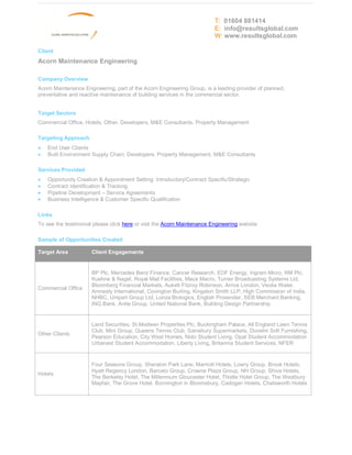 T: 01604 881414
                                                                         E: info@resultsglobal.com
                                                                         W: www.resultsglobal.com

Client
Acorn Maintenance Engineering

Company Overview
Acorn Maintenance Engineering, part of the Acorn Engineering Group, is a leading provider of planned,
preventative and reactive maintenance of building services in the commercial sector.


Target Sectors
Commercial Office, Hotels, Other, Developers, M&E Consultants, Property Management

Targeting Approach
·   End User Clients
·   Built Environment Supply Chain; Developers, Property Management, M&E Consultants

Services Provided
·   Opportunity Creation & Appointment Setting: Introductory/Contract Specific/Strategic
·   Contract Identification & Tracking
·   Pipeline Development Service Agreements
·   Business Intelligence & Customer Specific Qualification

Links
To see the testimonial please click here or visit the Acorn Maintenance Engineering website

Sample of Opportunities Created

Target Area           Client Engagements


                      BP Plc, Mercedes Benz Finance, Cancer Research, EDF Energy, Ingram Micro, RM Plc,
                      Kuehne & Nagel, Royal Mail Facilities, Mace Macro, Turner Broadcasting Systems Ltd,
                      Bloomberg Financial Markets, Aukett Fitzroy Robinson, Arriva London, Veolia Water,
Commercial Office
                      Amnesty International, Covington Burling, Kingston Smith LLP, High Commission of India,
                      NHBC, Unipart Group Ltd, Lonza Biologics, English Provender, SEB Merchant Banking,
                      ING Bank, Anite Group, United National Bank, Building Design Partnership


                      Land Securities, St.Modwen Properties Plc, Buckingham Palace, All England Lawn Tennis
                      Club, Mini Group, Queens Tennis Club, Sainsbury Supermarkets, Dunelm Soft Furnishing,
Other Clients
                      Pearson Education, City West Homes, Nido Student Living, Opal Student Accommodation
                      Urbanest Student Accommodation, Liberty Living, Britannia Student Services, NFER


                      Four Seasons Group, Sheraton Park Lane, Marriott Hotels, Lowry Group, Brook Hotels,
                      Hyatt Regency London, Barcelo Group, Crowne Plaza Group, NH Group, Shiva Hotels,
Hotels
                      The Berkeley Hotel, The Millennium Gloucester Hotel, Thistle Hotel Group, The Westbury
                      Mayfair, The Grove Hotel, Bonnington in Bloomsbury, Cadogan Hotels, Chatsworth Hotels
 