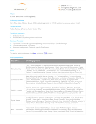 T: 01604 881414
                                                                           E: info@resultsglobal.com
                                                                           W: www.resultsglobal.com

Client
Eaton Williams Service (EWS)

Company Overview
Part of the Eaton Williams Group, EWS is a leading provider of HVAC maintenance services across the UK

Target Sectors
Retail, Banking & Finance, Public Sector, Other

Targeting Approach
·     End User Clients
·     Property & Facility Management Companies

Services Provided
·     Opportunity Creation & Appointment Setting: Introductory/Project Specific/Strategic
·     Contract Identification & Tracking
·     Business Intelligence & Customer Specific Qualification

Links
To see the testimonial please click here or visit the EWS website

Key Engagements

    Target Area          Client Engagements


                         Coca Cola Schweppes, GE Infrastructure Sensing, Honda Motor Europe, Airbus UK,
                         GKN Driveshafts, Budweiser Stag Brewery, , Sharp Electronics UK, Buckingham Foods
    Manufacturing        Toyota Motor Manufacturing, AAH Pharmaceuticals, British American Tobacco, ICI Paints,
                         Carlsberg UK, GE Healthcare, Lonza Biologics Plc, Linpac Material Handling, UCB
                         Celltech, Unipart Eberspacher Exhaust Systems, Kerry Ingredients, Marley Floors Ltd

                         Bank of England, HBOS, Morgan Stanley, First Commercial Bank, Yorkshire Building
                         Society, British Arab Commercial Bank, Bayerische Landesbank Associated British Ports,
    Commercial Office    Unisys, Arriva London, Unipart Group, Atos Origin, IMG World, Fladgate Fielder,
                         Dashwood Brewer & Phipps, Southern Electricity Ltd, Paxar UK Ltd, Office of the High
                         Commissioner of India, Medical Research Council, FedEx, Walker Morris, Hays Plc


                         Harrods, Sainsburys Supermarkets Ltd, Somerfield Stores Ltd, BP Retail, Boots UK,
                         Lidl Group UK Properties, Blockbuster Entertainment, Blacks Leisure Group, Decathlon,
    Retail & Leisure
                         Fenwick Ltd, Mercedes Benz, Cross Keys Shopping Centre, Elmsleigh Shopping Centre,
                         Gala Coral Group, Whitbread Plc, The Chimes Shopping Centre, Asprey London Ltd


                         Ministry of Defence Estates, Southampton University Hospitals NHS Trust, Sarum Road
                         Hospital, Queen Mary & Westfield College, Brunel University, North Worcestershire
    Public Sector
                         College, London Borough of Wandsworth Council, West Midlands Fire Service, Islington &
                         Family Mosaic, Metropolitan Housing Trust, Salvation Army Housing Association


                         Frazer Nash, Operon, Watkins Payne Group, Clean Air Technologies, Services
    M&E Consultants      Management, Reading Environmental Partnership, Cleanroom Design & Construction,
                         Hamton Environmental Services, Mervyn Hayes Associates, Monk Dunstone Associates
 