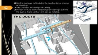 02

 Heating ducts are put in during the construction of a home
or a building.
 They are often run through the ceiling.
 In each room, at least one rectangular opening is cut into
the duct so that a vent or vents can be installed.

THE DUCTS

 