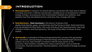 02

INTRODUCTION
 Thermodynamics is a branch of natural science concerned with heat and its relation
to energy and work. It defines macroscopic variables (such as temperature, internal
energy, entropy, and pressure) that characterize materials and radiation, and
explains how they are related and by what laws they change with time.
 Fluid Mechanics : Fluid mechanics is the branch of physics that
studies fluids (liquids, gases, and plasmas) and the forces on them. Fluid mechanics
can be divided into fluid statics, the study of fluids at rest; fluid kinematics, the study
of fluids in motion; and fluid dynamics, the study of the effect of forces on fluid
motion.
 Heat transfer is a discipline of thermal engineering that concerns the generation,
use, conversion, and exchange of thermal energy and heat between physical
systems. As such, heat transfer is involved in almost every sector of the
economy. Heat transfer is classified into various mechanisms, such as thermal
conduction, thermal convection, thermal radiation, and transfer of energy by phase
changes

 