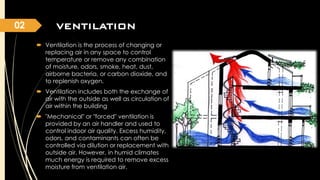 02

VENTILATION
VENTILATION
 Ventilation is the process of changing or
replacing air in any space to control
temperature or remove any combination
of moisture, odors, smoke, heat, dust,
airborne bacteria, or carbon dioxide, and
to replenish oxygen.
 Ventilation includes both the exchange of
air with the outside as well as circulation of
air within the building
 "Mechanical" or "forced" ventilation is
provided by an air handler and used to
control indoor air quality. Excess humidity,
odors, and contaminants can often be
controlled via dilution or replacement with
outside air. However, in humid climates
much energy is required to remove excess
moisture from ventilation air.

 