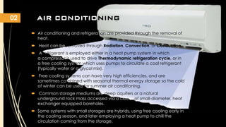 02

AIR CONDITIONING
 Air conditioning and refrigeration are provided through the removal of
heat.
 Heat can be removed through Radiation, Convection, or Conduction.

 A refrigerant is employed either in a heat pump system in which
a compressor is used to drive Thermodynamic refrigeration cycle, or in
a free cooling system which uses pumps to circulate a cool refrigerant
(typically water or a glycol mix).
 Free cooling systems can have very high efficiencies, and are
sometimes combined with seasonal thermal energy storage so the cold
of winter can be used for summer air conditioning.
 Common storage mediums are deep aquifers or a natural
underground rock mass accessed via a cluster of small-diameter, heat
exchanger equipped boreholes.
 Some systems with small storages are hybrids, using free cooling early in
the cooling season, and later employing a heat pump to chill the
circulation coming from the storage.

 