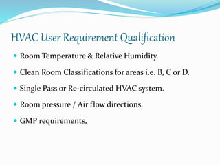HVAC User Requirement Qualification
 Room Temperature & Relative Humidity.
 Clean Room Classifications for areas i.e. B, C or D.
 Single Pass or Re-circulated HVAC system.
 Room pressure / Air flow directions.
 GMP requirements,
 