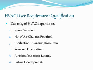 HVAC User Requirement Qualification
 Capacity of HVAC depends on.
1. Room Volume.
2. No. of Air Changes Required.
3. Production / Consumption Data.
4. Seasonal Fluctuation.
5. Air classification of Rooms.
6. Future Development.
 