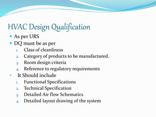 HVAC Design Qualification
 As per URS
 DQ must be as per
1. Class of cleanliness
2. Category of products to be manufactured.
3. Room design criteria
4. Reference to regulatory requirements
• It Should include
1. Functional Specifications
2. Technical Specification
3. Detailed Air flow Schematics
4. Detailed layout drawing of the system
 