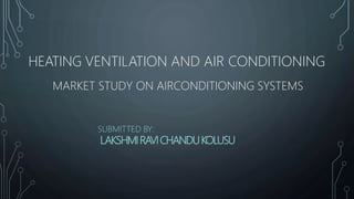 HEATING VENTILATION AND AIR CONDITIONING
MARKET STUDY ON AIRCONDITIONING SYSTEMS
SUBMITTED BY:
LAKSHMIRAVICHANDUKOLUSU
 