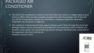 PACKAGED AIR
CONDITIONER
 This kind of air conditioner is used to cool more than two rooms or a larger space at your
home or office. There are two possible arrangements with the package unit. In the first
one, all the components, namely the compressor, condenser expansion valve and
evaporator are housed in a single box.
 The cooled air is thrown by the high capacity blower, and it flows through the ducts laid
through various rooms. In the second arrangement, the compressor and condenser are
housed in one casing. The compressed gas passes through individual units, comprised of
the expansion valve and cooling coil,
located in various rooms.
 