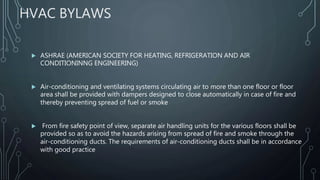 HVAC BYLAWS
 ASHRAE (AMERICAN SOCIETY FOR HEATING, REFRIGERATION AND AIR
CONDITIONINNG ENGINEERING)
 Air-conditioning and ventilating systems circulating air to more than one floor or floor
area shall be provided with dampers designed to close automatically in case of fire and
thereby preventing spread of fuel or smoke
 From fire safety point of view, separate air handling units for the various floors shall be
provided so as to avoid the hazards arising from spread of fire and smoke through the
air-conditioning ducts. The requirements of air-conditioning ducts shall be in accordance
with good practice
 