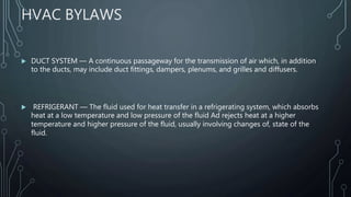HVAC BYLAWS
 DUCT SYSTEM — A continuous passageway for the transmission of air which, in addition
to the ducts, may include duct fittings, dampers, plenums, and grilles and diffusers.
 REFRIGERANT — The fluid used for heat transfer in a refrigerating system, which absorbs
heat at a low temperature and low pressure of the fluid Ad rejects heat at a higher
temperature and higher pressure of the fluid, usually involving changes of, state of the
fluid.
 