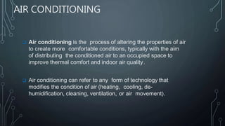 AIR CONDITIONING
 Air conditioning is the process of altering the properties of air
to create more comfortable conditions, typically with the aim
of distributing the conditioned air to an occupied space to
improve thermal comfort and indoor air quality.
 Air conditioning can refer to any form of technology that
modifies the condition of air (heating, cooling, de-
humidification, cleaning, ventilation, or air movement).
 