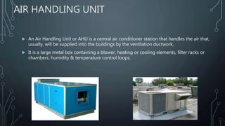 AIR HANDLING UNIT
 An Air Handling Unit or AHU is a central air conditioner station that handles the air that,
usually, will be supplied into the buildings by the ventilation ductwork.
 It is a large metal box containing a blower, heating or cooling elements, filter racks or
chambers, humidity & temperature control loops.
 