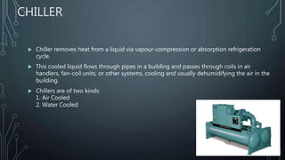 CHILLER
 Chiller removes heat from a liquid via vapour-compression or absorption refrigeration
cycle.
 This cooled liquid flows through pipes in a building and passes through coils in air
handlers, fan-coil units, or other systems, cooling and usually dehumidifying the air in the
building.
 Chillers are of two kinds:
1. Air Cooled
2. Water Cooled
 