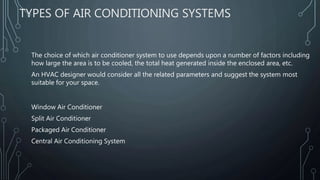TYPES OF AIR CONDITIONING SYSTEMS
The choice of which air conditioner system to use depends upon a number of factors including
how large the area is to be cooled, the total heat generated inside the enclosed area, etc.
An HVAC designer would consider all the related parameters and suggest the system most
suitable for your space.
Window Air Conditioner
Split Air Conditioner
Packaged Air Conditioner
Central Air Conditioning System
 