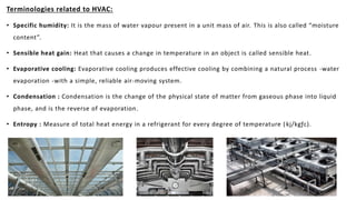 Terminologies related to HVAC:
• Specific humidity: It is the mass of water vapour present in a unit mass of air. This is also called “moisture
content”.
• Sensible heat gain: Heat that causes a change in temperature in an object is called sensible heat.
• Evaporative cooling: Evaporative cooling produces effective cooling by combining a natural process -water
evaporation -with a simple, reliable air-moving system.
• Condensation : Condensation is the change of the physical state of matter from gaseous phase into liquid
phase, and is the reverse of evaporation.
• Entropy : Measure of total heat energy in a refrigerant for every degree of temperature (kj/kgƒc).
 