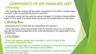 13
COMPONENTS OF AIR HANDLING UNIT
1.Housing.
The housing that contains all the other components of an AHU is usually make
of metal, some are painted to prevent corrosion.
In sections where the fans and the coil are located,1-2 inches of polyurethane
foam or PU is used to insulate them to prevent the condensation on the panel.
2.Mixing Box.
Mixing box has air inlets that are attached to the dampers.
This is the place where the outside fresh air and the return air are mixed to
provide the correct proportion of air to be distributed to the space that is to be
conditioned.
3.FILTERS:
Filters are typically placed first in the AHU in order to keep all the
downstream components clean.
Coarse-grade Panel filters or Pre filters are placed in front of a fine-grade Bag
filters and then come "final" filtration medium (HEPA).
The panel filter is cheaper to replace and maintain, and thus protects the
more expensive bag filters.
 