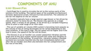 27
COMPONENTS OF AHU
8:Air Blower/Fan
Centrifugal fan is used to circulate the air to the various parts of the
sections in the building. The typical types of fan available are Backward
Inclined, Backward Curved, Forward Curved and Airfoil. The selection of
the fan will depend on the air volume
Air handlers typically have a large squirrel cage blower or fan driven by
eleectric motor to move the air. The blower may operate at a single
speed, offer a variety of set speeds, or be driven by a variable-frequency
drive to allow a wide range of air flow rates.
The use of variable air volume (VAV) system is becoming more popular as
the volume of the air being discharged can be varied depending on the
load condition. If the load is high, the fan speed will be higher and if the
load is lower, the speed of the fan will be lower.
The blowers in an air handler can create substantial vibration and the
large area of the duct system would transmit this noise and vibration to
the occupants of the building. To avoid this, vibration isolators (flexible
sections) are normally inserted into the duct immediately before and
after the air handler and often also between the fan compartment and
the rest of the AHU.
 