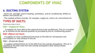 29
COMPONENTS OF HVAC
B. DUCTING SYSTEM
Ducts are passages used in heating, ventilation, and air conditioning (HVAC) to
deliver and remove air.
The needed airflows include, for example, supply air, return air, and exhaust air.
TYPES OF DUCTS:
Following are types of ducts
SAD = (Supply Air Duct)
It supplies air from AHU to the required area to be conditioned. This air is treated
air & contains all the desired qualities as provided by the air conditioning system.
RAD =(Return Air Duct)
It supplies air from conditioned area back to the AHU for retreatment and
recirculation or fully exhaust in the air.
FAD = (Fresh Air Duct)
It supplies ambient/fresh air to the AHU from the outside atmosphere. This air is
supplied to the AHU inlet from the outside atmosphere after being initially
treated/filtered.
 