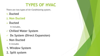 6
TYPES OF HVAC
There are two types of Air-Conditioning system.
1. Ducted
2. Non Ducted
 Ducted
It includes,
 Chilled Water System
 Dx System (Direct Expansion)
 Non Ducted
It includes
1. Window System
2. Split system
 