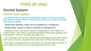 7
TYPES OF HVAC
Ducted System:
Chilled water system.
In chilled water system the refrigeration system in chiller is used to
first chill the water, which is then used to chill the air used for cooling
the rooms or spaces.
Technically speaking, water can be classified as a refrigerant
Chilled water system is indirect method of cooling the air.
A typical chiller uses the process of refrigeration to chill water in a
chiller barrel. This water is pumped through chilled water piping to the
building AHU where it will pass through a coil.
 Air is passed over this coil and the heat exchange process takes place.
The heat in the air is absorbed into the coils and then into the water.
The water is pumped back to the chiller to have the heat removed. It
then makes the trip back to the building AHU and the coils.
 