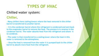8
TYPES OF HVAC
Chilled water system:
Chiller.
Many chillers have cooling towers where the heat removed in the chiller
barrel is transferred to another barrel.
 It is the condenser barrel where the refrigerant is condensed and sent back
to the evaporator barrel to remove the heat. The process is in reverse in the
condenser barrel. The water absorbs heat from the refrigerant and allows it
to condense.
The water is then transferred to a cooling tower where the heat in this
water is removed to the atmosphere.
 Once the heat is removed from the water it is pumped back to the chiller
barrel to absorb more heat from the refrigerant.
 