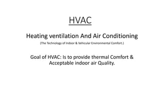 HVAC
Heating ventilation And Air Conditioning
(The Technology of Indoor & Vehicular Environmental Comfort.)
Goal of HVAC: Is to provide thermal Comfort &
Acceptable indoor air Quality.
 
