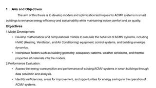 1. Aim and Objectives
The aim of this thesis is to develop models and optimization techniques for ACMV systems in smart
buildings to enhance energy efficiency and sustainability while maintaining indoor comfort and air quality.
Objectives
1.Model Development:
• Develop mathematical and computational models to simulate the behavior of ACMV systems, including
HVAC (Heating, Ventilation, and Air Conditioning) equipment, control systems, and building envelope
dynamics.
• Incorporate factors such as building geometry, occupancy patterns, weather conditions, and thermal
properties of materials into the models.
2.Performance Evaluation:
• Assess the energy consumption and performance of existing ACMV systems in smart buildings through
data collection and analysis.
• Identify inefficiencies, areas for improvement, and opportunities for energy savings in the operation of
ACMV systems.
 