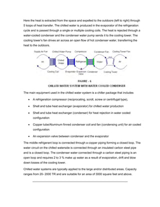 Here the heat is extracted from the space and expelled to the outdoors (left to right) through
5 loops of heat transfer. The chilled water is produced in the evaporator of the refrigeration
cycle and is passed through a single or multiple cooling coils. The heat is rejected through a
water-cooled condenser and the condenser water pump sends it to the cooling tower. The
cooling tower’s fan drives air across an open flow of hot condenser water, transferring the
heat to the outdoors.




The main equipment used in the chilled water system is a chiller package that includes

   •   A refrigeration compressor (reciprocating, scroll, screw or centrifugal type),

   •   Shell and tube heat exchanger (evaporator) for chilled water production

   •   Shell and tube heat exchanger (condenser) for heat rejection in water cooled
       configuration

   •   Copper tube/Aluminum finned condenser coil and fan (condensing unit) for air cooled
       configuration

   •   An expansion valve between condenser and the evaporator

The middle refrigerant loop is connected through a copper piping forming a closed loop. The
water circuit on the chilled waterside is connected through an insulated carbon steel pipe
and is a closed loop. The condenser water connected through a carbon steel piping is an
open loop and requires 2 to 3 % make up water as a result of evaporation, drift and blow
down losses of the cooling tower.

Chilled water systems are typically applied to the large and/or distributed areas. Capacity
ranges from 20- 2000 TR and are suitable for an area of 3000 square feet and above.
 