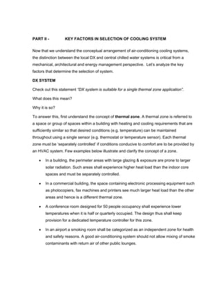 PART II -          KEY FACTORS IN SELECTION OF COOLING SYSTEM

Now that we understand the conceptual arrangement of air-conditioning cooling systems,
the distinction between the local DX and central chilled water systems is critical from a
mechanical, architectural and energy management perspective. Let’s analyze the key
factors that determine the selection of system.

DX SYSTEM

Check out this statement “DX system is suitable for a single thermal zone application”.

What does this mean?

Why it is so?

To answer this, first understand the concept of thermal zone. A thermal zone is referred to
a space or group of spaces within a building with heating and cooling requirements that are
sufficiently similar so that desired conditions (e.g. temperature) can be maintained
throughout using a single sensor (e.g. thermostat or temperature sensor). Each thermal
zone must be ‘separately controlled’ if conditions conducive to comfort are to be provided by
an HVAC system. Few examples below illustrate and clarify the concept of a zone.

   •   In a building, the perimeter areas with large glazing & exposure are prone to larger
       solar radiation. Such areas shall experience higher heat load than the indoor core
       spaces and must be separately controlled.

   •   In a commercial building, the space containing electronic processing equipment such
       as photocopiers, fax machines and printers see much larger heat load than the other
       areas and hence is a different thermal zone.

   •   A conference room designed for 50 people occupancy shall experience lower
       temperatures when it is half or quarterly occupied. The design thus shall keep
       provision for a dedicated temperature controller for this zone.

   •   In an airport a smoking room shall be categorized as an independent zone for health
       and safety reasons. A good air-conditioning system should not allow mixing of smoke
       contaminants with return air of other public lounges.
 