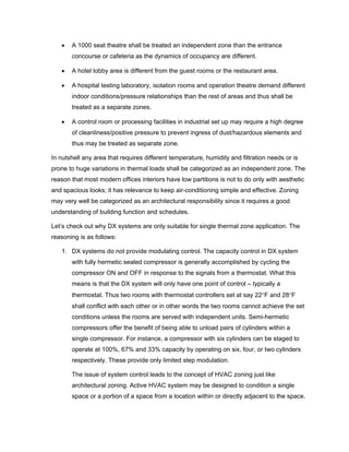 •   A 1000 seat theatre shall be treated an independent zone than the entrance
       concourse or cafeteria as the dynamics of occupancy are different.

   •   A hotel lobby area is different from the guest rooms or the restaurant area.

   •   A hospital testing laboratory, isolation rooms and operation theatre demand different
       indoor conditions/pressure relationships than the rest of areas and thus shall be
       treated as a separate zones.

   •   A control room or processing facilities in industrial set up may require a high degree
       of cleanliness/positive pressure to prevent ingress of dust/hazardous elements and
       thus may be treated as separate zone.

In nutshell any area that requires different temperature, humidity and filtration needs or is
prone to huge variations in thermal loads shall be categorized as an independent zone. The
reason that most modern offices interiors have low partitions is not to do only with aesthetic
and spacious looks; it has relevance to keep air-conditioning simple and effective. Zoning
may very well be categorized as an architectural responsibility since it requires a good
understanding of building function and schedules.

Let’s check out why DX systems are only suitable for single thermal zone application. The
reasoning is as follows:

   1. DX systems do not provide modulating control. The capacity control in DX system
       with fully hermetic sealed compressor is generally accomplished by cycling the
       compressor ON and OFF in response to the signals from a thermostat. What this
       means is that the DX system will only have one point of control – typically a
       thermostat. Thus two rooms with thermostat controllers set at say 22°F and 28°F
       shall conflict with each other or in other words the two rooms cannot achieve the set
       conditions unless the rooms are served with independent units. Semi-hermetic
       compressors offer the benefit of being able to unload pairs of cylinders within a
       single compressor. For instance, a compressor with six cylinders can be staged to
       operate at 100%, 67% and 33% capacity by operating on six, four, or two cylinders
       respectively. These provide only limited step modulation.

       The issue of system control leads to the concept of HVAC zoning just like
       architectural zoning. Active HVAC system may be designed to condition a single
       space or a portion of a space from a location within or directly adjacent to the space.
 