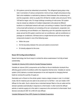 2. DX systems cannot be networked conveniently. The refrigerant piping plays a key
       role in connection of various components in terms of size, length and pressure drop.
       Split units installation is restricted by distance criteria between the condensing unit
       and the evaporator, which is usually 30 to 40 feet for smaller units and around 100 to
       120 feet for larger units. For large buildings consisting of multi-zones, DX system
       may be viewed as collection of multiple independent units placed at different
       locations in a distributed network with each unit working in isolation. Each DX system
       is thus local self-contained unit consisting of its own compressor/s, evaporator coil,
       fan, condensing unit and filtration unit. Depending upon the capacities required and
       areas served the DX system could be room air conditioners, split air-conditioners or
       package air conditioners. All these serve a single thermal zone and have its major
       components located in one of the following ways:

       •   Within the zone

       •   On the boundary between the zone and exterior environment

       •   Or directly adjacent to the zone



Newer DX Configurations/Options

Newer technology has found ways to combat the above weaknesses if not fully at least
substantially.

Variable Air Volume (VAV) Units for Ducted Package Systems

Variable air volume (VAV) components can be fitted on the air distribution ductwork thus
affording good control of conditions within the respective thermal zone. Variable air volume
system (VAV) delivers a constant temperature of air and responds to changing thermal
loads by varying the quantity of supply air.

Generally such a fitment on the whole system means a large increase in cost. In a limited
mode, like for instance just one cabin to be zoned out in a full floor - one can install a VAV
diffuser for the cabin. Such a device has a motorised damper fitted on the air outlet and the
damper operates automatically in response to a thermostat. In other words the diffuser
admits or restricts supply air to the cabin in response to the command of a thermostat. Such
devices cost about $ 300- for a 400 cfm size diffuser.

Variable Refrigerant Flow (VRF) System for Multiple Evaporators
 