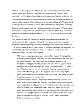 The term variable refrigerant flow (VRF) refers to the ability of the system to control the
amount of refrigerant flowing to the multiple evaporators, enabling the use of many
evaporators of differing capacities and configurations connected to single condensing unit.

The arrangement provides an individualized comfort control, and simultaneous heating and
cooling in different zones. This refrigerant flow control lies at the heart of VRF systems and
is the major technical challenge as well as the source of many of the system’s advantages.

Many zones are possible, each with individual setpoint control. Because VRF systems use
variable speed compressors with wide capacity modulation capabilities, they can maintain
precise temperature control, generally within ±1°F (±0.6°C), according to manufacturers’
literature.

VRF system being the split installation is restricted by distance criteria between the
condensing unit and the evaporator. Although few manufacturers’ literature states the
refrigerant lines can be as long as 500 feet, but when you read the fine print, after the first
‘Tee’ from the condensing unit, you are limited to 135 feet to the furthest unit. Other than the
restricted distance criteria between evaporator and condensing unit, there are some
legitimate concerns that need to be addressed.

    •   VRF systems are complete, proprietary systems, from the controls right up to the
        condensing units, refrigerant controllers, and all the system components other than
        the refrigerant piping. That means users do not have the flexibility to use
        "anybody’s" building control and automation system to run these systems. You'll
        need a BacNet or Lonworks black box to connect from your building DDC system to
        the VRF system, and you can only monitor what it's doing, you can't control it.
    •   As the system has a larger spread, the refrigerant pipes traverse long lengths -
        hence their pressure testing and protection becomes critical. Long refrigerant piping
        loops also raise concerns about oil return;
    •   Long refrigerant lines also raise the potential of refrigerant leaks, which can be a
        safety hazard. The refrigerant leak especially if the system serves small rooms can
        cause oxygen depletion. So you need to limit the system size within reasonable limits
        based on smallest room area served. For e.g. if the room area is 100 sq-ft, you
        would need to limit the refrigerant qty under less than about 30 lbs. Contractors are
        concerned about long refrigerant piping runs for multiple evaporators. They believe
        that compliance with ANSI/ASHRAE Standard 15-2001, Safety Standard for
        Refrigeration Systems, is difficult;
 