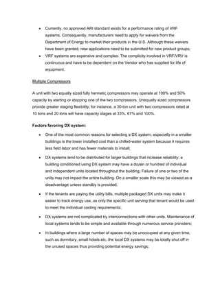•   Currently, no approved ARI standard exists for a performance rating of VRF
       systems. Consequently, manufacturers need to apply for waivers from the
       Department of Energy to market their products in the U.S. Although these waivers
       have been granted, new applications need to be submitted for new product groups;
   •   VRF systems are expensive and complex. The complicity involved in VRF/VRV is
       continuous and have to be dependent on the Vendor who has supplied for life of
       equipment.


Multiple Compressors


A unit with two equally sized fully hermetic compressors may operate at 100% and 50%
capacity by starting or stopping one of the two compressors. Unequally sized compressors
provide greater staging flexibility; for instance, a 30-ton unit with two compressors rated at
10 tons and 20 tons will have capacity stages at 33%, 67% and 100%.


Factors favoring DX system:

   •   One of the most common reasons for selecting a DX system, especially in a smaller
       buildings is the lower installed cost than a chilled-water system because it requires
       less field labor and has fewer materials to install;

   •   DX systems tend to be distributed for larger buildings that increase reliability; a
       building conditioned using DX system may have a dozen or hundred of individual
       and independent units located throughout the building. Failure of one or two of the
       units may not impact the entire building. On a smaller scale this may be viewed as a
       disadvantage unless standby is provided;

   •   If the tenants are paying the utility bills, multiple packaged DX units may make it
       easier to track energy use, as only the specific unit serving that tenant would be used
       to meet the individual cooling requirements;

   •   DX systems are not complicated by interconnections with other units. Maintenance of
       local systems tends to be simple and available through numerous service providers;

   •   In buildings where a large number of spaces may be unoccupied at any given time,
       such as dormitory, small hotels etc. the local DX systems may be totally shut off in
       the unused spaces thus providing potential energy savings;
 