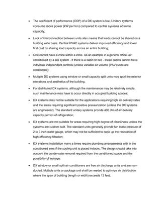•   The coefficient of performance (COP) of a DX system is low. Unitary systems
    consume more power (kW per ton) compared to central systems of same
    capacity;

•   Lack of interconnection between units also means that loads cannot be shared on a
    building wide basis. Central HVAC systems deliver improved efficiency and lower
    first cost by sharing load capacity across an entire building;

•   One cannot have a zone within a zone. As an example in a general office, air
    conditioned by a DX system - if there is a cabin or two - these cabins cannot have
    individual independent controls (unless variable air volume (VAV) units are
    considered);

•   Multiple DX systems using window or small capacity split units may spoil the exterior
    elevations and aesthetics of the building;

•   For distributed DX systems, although the maintenance may be relatively simple,
    such maintenance may have to occur directly in occupied building spaces;

•   DX systems may not be suitable for the applications requiring high air delivery rates
    and the areas requiring significant positive pressurization (unless the DX systems
    are engineered). The standard unitary systems provide 400 cfm of air delivery
    capacity per ton of refrigeration;

•   DX systems are not suitable for areas requiring high degree of cleanliness unless the
    systems are custom built. The standard units generally provide fan static pressure of
    2 to 3 inch water gauge, which may not be sufficient to cope up the resistance of
    high efficiency filtration;

•   DX systems installation many a times require plumbing arrangements with in the
    conditioned area if the cooling unit is placed indoors. The design should take into
    account the condensate removal required from the conditioned space and the
    possibility of leakage;

•   DX window or small split-air conditioners are free air discharge units and are non-
    ducted. Multiple units or package unit shall be needed to optimize air distribution
    where the span of building (length or width) exceeds 12 feet;
 