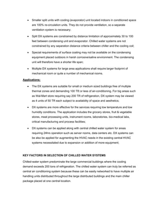 •   Smaller split units with cooling (evaporator) unit located indoors in conditioned space
       are 100% re-circulation units. They do not provide ventilation, so a separate
       ventilation system is necessary;

   •   Split DX systems are constrained by distance limitation of approximately 30 to 100
       feet between condensing unit and evaporator. Chilled water systems are not
       constrained by any separation distance criteria between chiller and the cooling coil;

   •   Special requirements of surface coating may not be available on the condensing
       equipment placed outdoors in harsh corrosive/saline environment. The condensing
       unit will therefore have a shorter life span;

   •   Multiple DX systems for large area applications shall require larger footprint of
       mechanical room or quite a number of mechanical rooms.

Applications:

   •   The DX systems are suitable for small or medium sized buildings free of multiple
       thermal zones and demanding 100 TR or less of air-conditioning. For big areas such
       as Wal-Mart store requiring say 200 TR of refrigeration, DX system may be viewed
       as 4 units of 50 TR each subject to availability of space and aesthetics;

   •   DX systems are more effective for the services requiring low temperature and low
       humidity conditions. The application includes the grocery stores, fruit & vegetable
       stores, meat processing units, instrument rooms, laboratories, bio-medical labs,
       critical manufacturing and process facilities;

   •   DX systems can be applied along with central chilled water system for areas
       requiring 24hrs operation such as server rooms, data centers etc. DX systems can
       be also be applied for augmenting the HVAC needs in the existing central HVAC
       systems necessitated due to expansion or addition of more equipment;



KEY FACTORS IN SELECTION OF CHILLED WATER SYSTEMS

Chilled-water system predominate the large commercial buildings where the cooling
demand exceeds 200 tons of refrigeration. The chilled water system can truly be referred as
central air conditioning system because these can be easily networked to have multiple air
handling units distributed throughout the large distributed buildings and the main chiller
package placed at one central location.
 