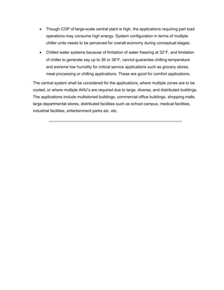 •   Though COP of large-scale central plant is high, the applications requiring part load
        operations may consume high energy. System configuration in terms of multiple
        chiller units needs to be perceived for overall economy during conceptual stages;

    •   Chilled water systems because of limitation of water freezing at 32°F, and limitation
        of chiller to generate say up to 36 or 38°F, cannot guarantee chilling temperature
        and extreme low humidity for critical service applications such as grocery stores,
        meat processing or chilling applications. These are good for comfort applications.

The central system shall be considered for the applications, where multiple zones are to be
cooled, or where multiple AHU’s are required due to large, diverse, and distributed buildings.
The applications include multistoried buildings, commercial office buildings, shopping malls,
large departmental stores, distributed facilities such as school campus, medical facilities,
industrial facilities, entertainment parks etc. etc.
 