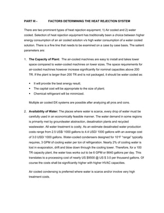 PART III -        FACTORS DETERMINING THE HEAT REJECTION SYSTEM

There are two prominent types of heat rejection equipment; 1) Air cooled and 2) water
cooled. Selection of heat rejection equipment has traditionally been a choice between higher
energy consumption of an air cooled solution v/s high water consumption of a water cooled
solution. There is a fine line that needs to be examined on a case by case basis. The salient
parameters are:


1. The Capacity of Plant: The air-cooled machines are easy to install and takes lower
   space compared to water-cooled machines on lower sizes. The space requirements for
   air-cooled machines however increase significantly for nominal capacities above 200
   TR. If the plant is larger than 200 TR and is not packaged, it should be water cooled as:

       It will provide the best energy result;
       The capital cost will be appropriate to the size of plant;
       Chemical refrigerant will be minimized.

   Multiple air cooled DX systems are possible after analyzing all pros and cons.


2. Availability of Water: The places where water is scarce, every drop of water must be
   carefully used in an economically feasible manner. The water demand in some regions
   is primarily met by groundwater abstraction, desalination plants and recycled
   wastewater. All water treatment is costly. As an estimate desalinated water production
   costs range from 2.5 US$/ 1000 gallons to 4.4 USD/ 1000 gallons with an average cost
   of 3.0 USD/ 1000 gallons. Water-cooled condensers designed for 10°F “range” typically
   requires, 3 GPM of cooling water per ton of refrigeration. Nearly 2% of cooling water is
   lost in evaporation, drift and blow down through the cooling tower. Therefore, for a 100
   TR capacity plant, the water loss works out to be 6 GPM or 8640 gallons per day. This
   translates to a processing cost of nearly US $9500 @ US $ 3.0 per thousand gallons. Of
   course the costs shall be significantly higher with higher HVAC capacities.


   Air cooled condensing is preferred where water is scarce and/or involve very high
   treatment costs.
 