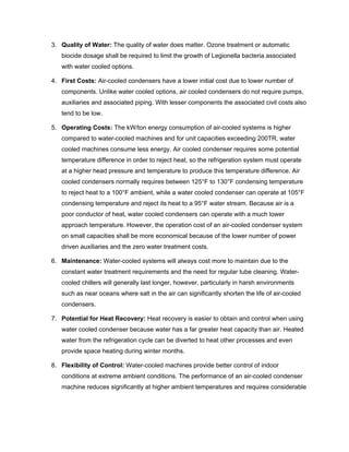 3. Quality of Water: The quality of water does matter. Ozone treatment or automatic
   biocide dosage shall be required to limit the growth of Legionella bacteria associated
   with water cooled options.

4. First Costs: Air-cooled condensers have a lower initial cost due to lower number of
   components. Unlike water cooled options, air cooled condensers do not require pumps,
   auxiliaries and associated piping. With lesser components the associated civil costs also
   tend to be low.

5. Operating Costs: The kW/ton energy consumption of air-cooled systems is higher
   compared to water-cooled machines and for unit capacities exceeding 200TR, water
   cooled machines consume less energy. Air cooled condenser requires some potential
   temperature difference in order to reject heat, so the refrigeration system must operate
   at a higher head pressure and temperature to produce this temperature difference. Air
   cooled condensers normally requires between 125°F to 130°F condensing temperature
   to reject heat to a 100°F ambient, while a water cooled condenser can operate at 105°F
   condensing temperature and reject its heat to a 95°F water stream. Because air is a
   poor conductor of heat, water cooled condensers can operate with a much lower
   approach temperature. However, the operation cost of an air-cooled condenser system
   on small capacities shall be more economical because of the lower number of power
   driven auxiliaries and the zero water treatment costs.

6. Maintenance: Water-cooled systems will always cost more to maintain due to the
   constant water treatment requirements and the need for regular tube cleaning. Water-
   cooled chillers will generally last longer, however, particularly in harsh environments
   such as near oceans where salt in the air can significantly shorten the life of air-cooled
   condensers.

7. Potential for Heat Recovery: Heat recovery is easier to obtain and control when using
   water cooled condenser because water has a far greater heat capacity than air. Heated
   water from the refrigeration cycle can be diverted to heat other processes and even
   provide space heating during winter months.

8. Flexibility of Control: Water-cooled machines provide better control of indoor
   conditions at extreme ambient conditions. The performance of an air-cooled condenser
   machine reduces significantly at higher ambient temperatures and requires considerable
 