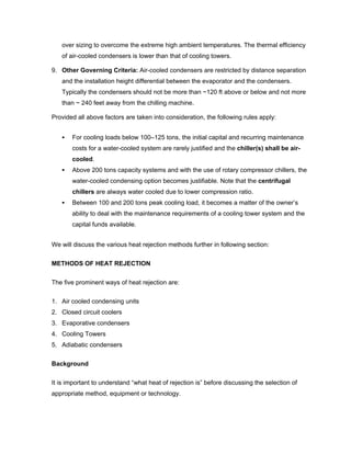 over sizing to overcome the extreme high ambient temperatures. The thermal efficiency
   of air-cooled condensers is lower than that of cooling towers.

9. Other Governing Criteria: Air-cooled condensers are restricted by distance separation
   and the installation height differential between the evaporator and the condensers.
   Typically the condensers should not be more than ~120 ft above or below and not more
   than ~ 240 feet away from the chilling machine.

Provided all above factors are taken into consideration, the following rules apply:


       For cooling loads below 100–125 tons, the initial capital and recurring maintenance
       costs for a water-cooled system are rarely justified and the chiller(s) shall be air-
       cooled.
       Above 200 tons capacity systems and with the use of rotary compressor chillers, the
       water-cooled condensing option becomes justifiable. Note that the centrifugal
       chillers are always water cooled due to lower compression ratio.
       Between 100 and 200 tons peak cooling load, it becomes a matter of the owner’s
       ability to deal with the maintenance requirements of a cooling tower system and the
       capital funds available.


We will discuss the various heat rejection methods further in following section:


METHODS OF HEAT REJECTION

The five prominent ways of heat rejection are:


1. Air cooled condensing units
2. Closed circuit coolers
3. Evaporative condensers
4. Cooling Towers
5. Adiabatic condensers


Background

It is important to understand “what heat of rejection is” before discussing the selection of
appropriate method, equipment or technology.
 