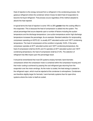 Heat of rejection is the energy removed from a refrigerant in the condensing process. Hot
gaseous refrigerant enters the condenser where it loses its latent heat of evaporation to
become hot liquid refrigerant. That process occurs regardless of the method adopted to
absorb the heat rejected.


In typical terms the heat of rejection is some 18% to 28% greater than the cooling effect in
the evaporator. This is because the heat of compression is added into the system. The
actual percentage that occurs depends upon a number of factors including the suction
temperature and the discharge temperature. Low suction temperature and/or high discharge
temperature increases the percentage. As an example: Standard selection for reciprocating
compressor operating on HCFC-22 is usually 40°F saturated suction and 105°F condensing
temperature. The heat of compression at this condition is typically 18.6%. If the same
compressor operates at 40°F saturated suction and 120°F condensing temperature, the
heat of compression shall be 23.6% and if it operates at 30°F saturated suction and 105°F
condensing temperature, the heat of compression shall be 21.8%. The selection of
refrigerant has little impact upon the percentage result.


It should be remembered that most DX systems employ hermetic /semi-hermetic
compressors where the compressor motor is contained within the compressor housing and
that motor cooling is achieved by passing the cool refrigerant gas returning from the
evaporator over the motor windings. As the motor is cooled, the heat energy is passed to
the refrigerant vapor, which must be rejected at the condenser to atmosphere. Condensers
are therefore slightly larger for hermetic / semi-hermetic systems than for open-drive
systems where the motor is itself air-cooled.
 