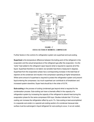 Further factors in the control of a refrigeration system are superheat and sub-cooling.

Superheat is the temperature difference between the boiling point of the refrigerant in the
evaporator and the actual temperature of the refrigerant gas after the evaporator. It is the
“extra” heat added to the refrigerant vapor beyond what is required to vaporize all of the
liquid. Superheat therefore is not latent, but sensible heat that is measured in degrees.
Superheat from the evaporation phase has a corresponding increase in the total heat of
rejection at the condenser and results in the compressor operating at higher temperature.
While some amount of superheat is required to protect the refrigeration system and prevent
liquid entering the compressor, too much superheat can contribute to oil breakdown and
increased system downtime. Super heat should be in the order of 5.5°K.

Sub-cooling is the process of cooling condensed gas beyond what is required for the
condensation process. Sub-cooling can have a dramatic effect in the capacity of a
refrigeration system by increasing the capacity of the refrigerant to absorb heat during the
evaporation phase for the same compressor KW input. Studies indicate that 1°K of sub-
cooling can increase the refrigeration effect by up to 1%. Sub-cooling is best accomplished
in a separate sub-cooler or a special sub-cooling section of a condenser because tube
surface must be submerged in liquid refrigerant for sub-cooling to occur. In an air cooled,
 