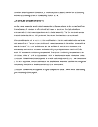 adiabatic and evaporative condenser, a secondary coil is used to achieve the sub-cooling.
Optimal sub-cooling for an air conditioning plant is 8.3°K.


AIR COOLED CONDENSING UNITS

As the name suggests, an air-cooled condensing unit uses outside air to remove heat from
the refrigerant. It consists of a finned coil fabricated of aluminum fins hydraulically or
mechanically bonded over copper tubes and a fan(s) assembly. The fan forces air across
the coil containing the hot refrigerant and discharges that heat into the ambient air.

Compared to water, air is a poor conductor of heat and therefore air-cooled units are larger
and less efficient. The performance of the air cooled condenser is dependent on the airflow
rate and the air’s dry bulb temperature. As the ambient air temperature increases, the
condensing temperature increases and net cooling capacity decreases by about 2% for
each 5°F increase in condensing temperature. The typical condensing temperature for an
air-cooled chiller is 120°F as opposed to a 105°F in a comparable water condensed chiller.
Air-cooled condensers typically operate at air flow rates range from 600 to 1200 cfm/ton with
a 10–30°F approach, which is defined as the temperature difference between the refrigerant
condensing temperature and the ambient dry bulb temperature.

Air-cooled condensers also operate at higher compressor ratios – which mean less cooling
per watt energy consumption.
 