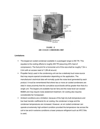 Limitations

      The largest air cooled condenser available in a packaged range is 250 TR. This
      equates to the cooling effects to roughly 200 TR (assuming 25% heat of
      compression). The foot print for a horizontal unit of this size shall be roughly 7.5m x
      2.4m with an access need of 1.2M all around;
      Propeller fan(s) used in the condensing unit can be a relatively loud noise source
      that may require special consideration depending on the application. The
      manufacturer’s technical data will normally quote the noise level generated by each
      product. It must be remembered that where two or more air cooled condensers are
      sited in close proximity that the cumulative sound levels will be greater than that of a
      single unit. The largest unit available has ten fans and the noise level can exceed
      88dBA and may require noise abatement treatment. Air cooling also requires
      considerable fan horsepower;
      Ambient conditions are a limitation; because of the high dry bulb temperature and
      low heat transfer coefficients for air cooling, the condenser is large and the
      condenser temperatures are increased. However, an air cooled condenser can
      operate at extremely high ambient condition provided the temperature rise across the
      coil is low and in extreme conditions a lower pressure refrigerant such as HFC134a
      is used;
 