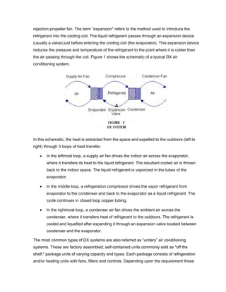 rejection propeller fan. The term "expansion" refers to the method used to introduce the
refrigerant into the cooling coil. The liquid refrigerant passes through an expansion device
(usually a valve) just before entering the cooling coil (the evaporator). This expansion device
reduces the pressure and temperature of the refrigerant to the point where it is colder than
the air passing through the coil. Figure 1 shows the schematic of a typical DX air
conditioning system.




In this schematic, the heat is extracted from the space and expelled to the outdoors (left to
right) through 3 loops of heat transfer.

   •   In the leftmost loop, a supply air fan drives the indoor air across the evaporator,
       where it transfers its heat to the liquid refrigerant. The resultant cooled air is thrown
       back to the indoor space. The liquid refrigerant is vaporized in the tubes of the
       evaporator.

   •   In the middle loop, a refrigeration compressor drives the vapor refrigerant from
       evaporator to the condenser and back to the evaporator as a liquid refrigerant. The
       cycle continues in closed loop copper tubing.

   •   In the rightmost loop, a condenser air fan drives the ambient air across the
       condenser, where it transfers heat of refrigerant to the outdoors. The refrigerant is
       cooled and liquefied after expanding it through an expansion valve located between
       condenser and the evaporator.

The most common types of DX systems are also referred as “unitary” air conditioning
systems. These are factory assembled; self-contained units commonly sold as "off the
shelf," package units of varying capacity and types. Each package consists of refrigeration
and/or heating units with fans, filters and controls. Depending upon the requirement these
 